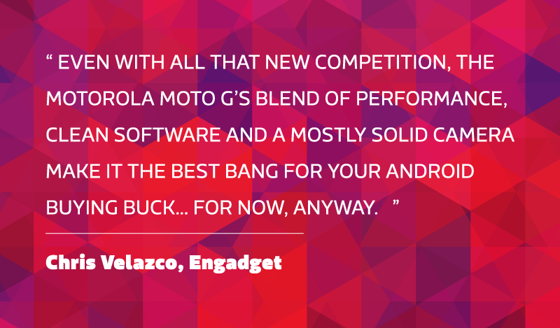 Even with all that new competition, the Motorola Moto G’s blend of performance, clean software and a mostly solid camera make it the best bang for your Android buying buck… for now, anyway. - Chris Velazco, Engadget.