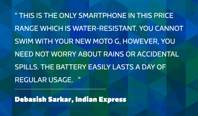 This is the only smartphone in this price range which is water-resistant. You cannot swim with your new Moto G, however, you need not worry about rains or accidental spills. The battery easily lasts a day of regular usage. - Debasish Sarkar, Indian Express.