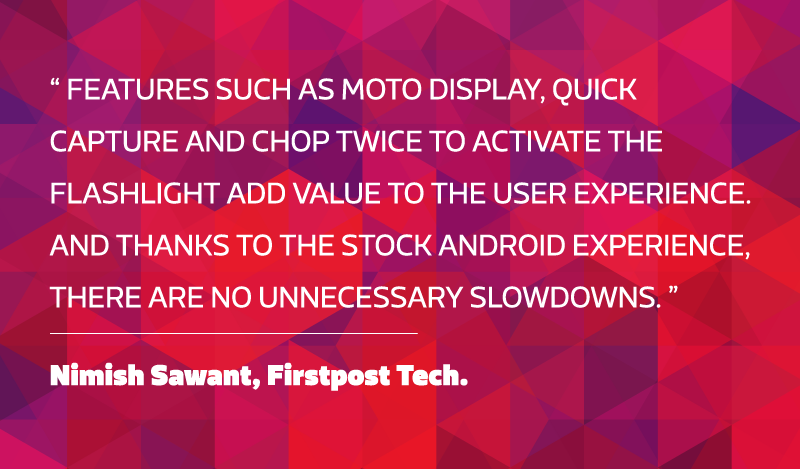 Features such as Moto Display, Quick capture and chop twice to activate the flashlight add value to the user experience. And thanks to the stock Android experience, there are no unnecessary slowdowns. - Nimish Sawant, Firstpost Tech..