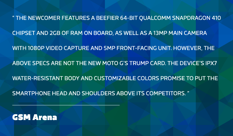 The newcomer features a beefier 64-bit Qualcomm Snapdragon 410 chipset and 2GB of RAM on board, as well as a 13MP main camera with 1080p video capture and 5MP front-facing unit. However, the above specs are not the new Moto G’s trump card. The device’s IPX7 water-resistant body and customizable colors promise to put the smartphone head and shoulders above its competitors. - GSM Arena.