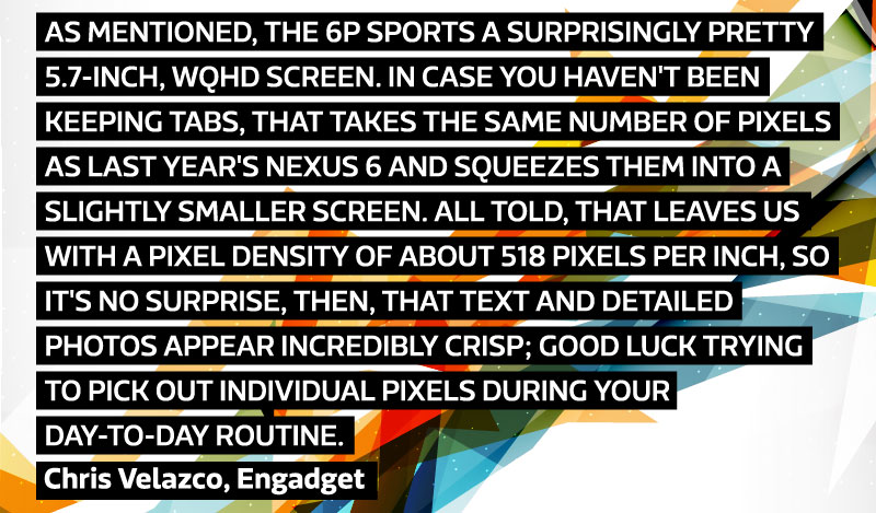 As mentioned, the 6P sports a surprisingly pretty 5.7-inch, WQHD screen. In case you haven't been keeping tabs, that takes the same number of pixels as last year's Nexus 6 and squeezes them into a slightly smaller screen. All told, that leaves us with a pixel density of about 518 pixels per inch, so it's no surprise, then, that text and detailed photos appear incredibly crisp; good luck trying to pick out individual pixels during your day-to-day routine. - Chris Velazco, Engadget