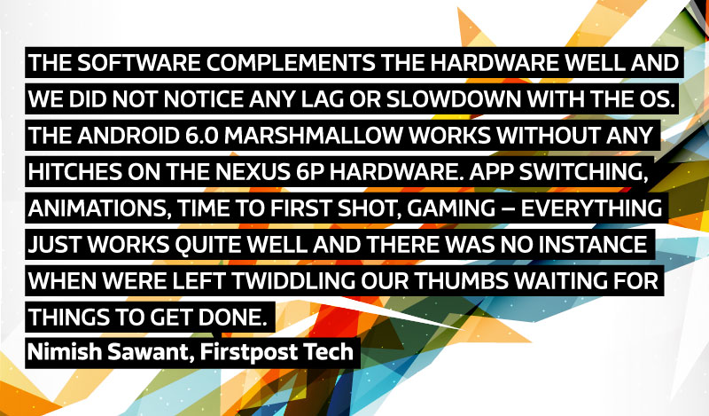 The software complements the hardware well and we did not notice any lag or slowdown with the OS. The Android 6.0 Marshmallow works without any hitches on the Nexus 6P hardware. App switching, animations, time to first shot, gaming – everything just works quite well and there was no instance when were left twiddling our thumbs waiting for things to get done. - Nimish Sawant, Firstpost Tech