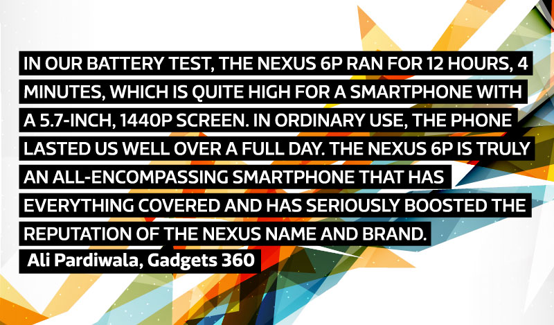 In our battery test, the Nexus 6P ran for 12 hours, 4 minutes, which is quite high for a smartphone with a 5.7-inch, 1440p screen. In ordinary use, the phone lasted us well over a full day. The Nexus 6P is truly an all-encompassing smartphone that has everything covered and has seriously boosted the reputation of the Nexus name and brand. - Ali Pardiwala, Gadgets 360.