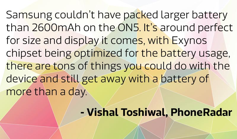 “Samsung couldn’t have packed larger battery than 2600mAh on the ON5. It’s around perfect for size and display it comes, with Exynos chipset being optimized for the battery usage, there are tons of things you could do with the device and still get away with a battery of more than a day.”