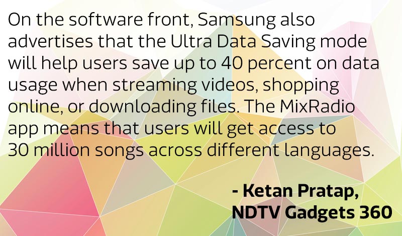 “On the software front, Samsung also advertises that the Ultra Data Saving (UDS) mode will help users save up to 40 percent on data usage when streaming videos, shopping online, or downloading files. The MixRadio app means that users will get access to 30 million songs across different languages.”