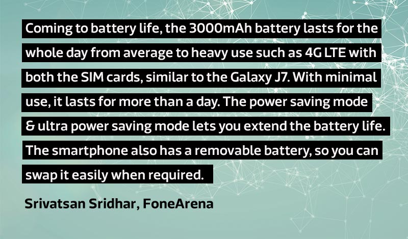 Coming to battery life, the 3000mAh battery lasts for the whole day from average to heavy use such as 4G LTE with both the SIM cards, similar to the Galaxy J7. With minimal use, it lasts for more than a day. The power saving mode and ultra power saving mode lets you extend the battery life. The smartphone also has a removable battery, so you can swap it easily when required
